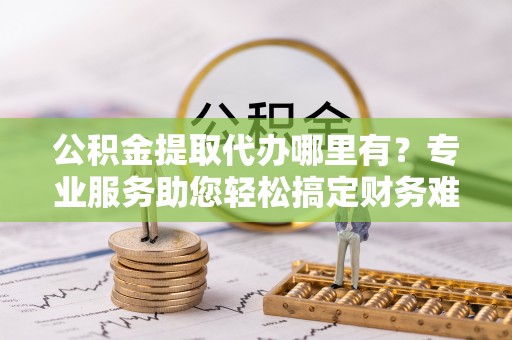 遂川公积金提取代办哪里有？专业服务助您轻松搞定财务难题