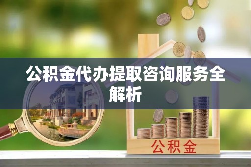 遂川公积金代办提取咨询服务全解析