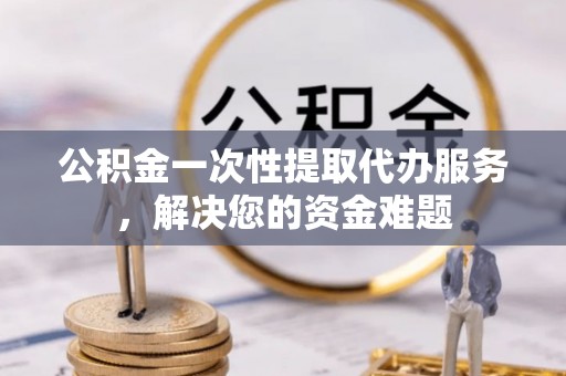 遂川公积金一次性提取代办服务，解决您的资金难题