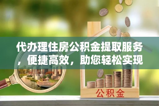 遂川代办理住房公积金提取服务，便捷高效，助您轻松实现资金规划