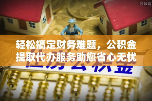 遂川轻松搞定财务难题，公积金提取代办服务助您省心无忧