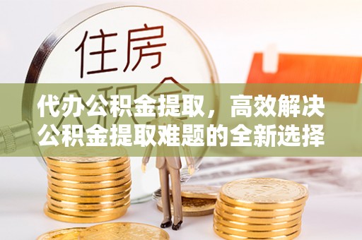 遂川代办公积金提取，高效解决公积金提取难题的全新选择