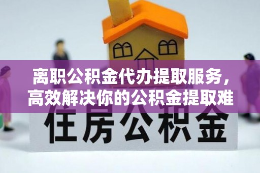 遂川离职公积金代办提取服务，高效解决你的公积金提取难题