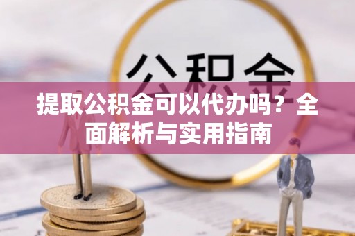 遂川提取公积金可以代办吗？全面解析与实用指南